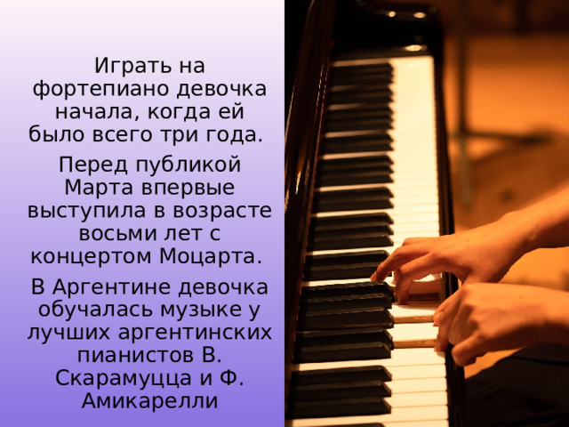 Играть на фортепиано девочка начала, когда ей было всего три года. Перед публикой Марта впервые выступила в возрасте восьми лет с концертом Моцарта. В Аргентине девочка обучалась музыке у лучших аргентинских пианистов В. Скарамуцца и Ф. Амикарелли 