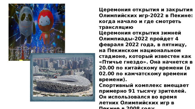 Церемония открытия и закрытия Олимпийских игр-2022 в Пекине: когда начало и где смотреть трансляцию Церемония открытия зимней Олимпиады-2022 пройдет 4 февраля 2022 года, в пятницу, на Пекинском национальном стадионе, который известен как «Птичье гнездо». Она начнется в 20.00 по китайскому времени (в 02.00 по камчатскому времени времени). Спортивный комплекс вмещает примерно 91 тысячу зрителей. Он использовался во время летних Олимпийских игр в Пекине в 2008 году. Видеотрансляцию церемонии открытия Олимпиады-2022 в прямом эфире покажет телеканал «Россия 1». 