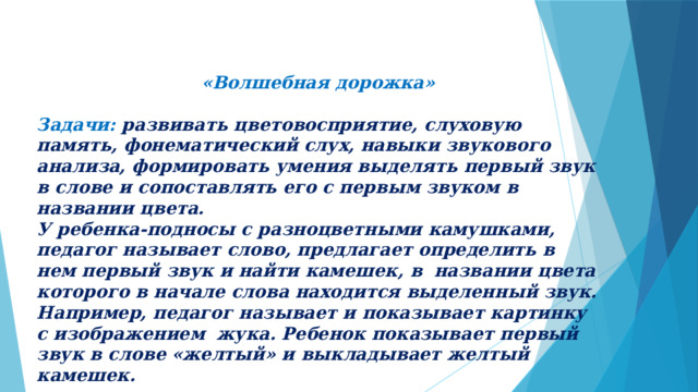 «Волшебная дорожка»  Задачи: развивать цветовосприятие, слуховую память, фонематический слух, навыки звукового анализа, формировать умения выделять первый звук в слове и сопоставлять его с первым звуком в названии цвета. У ребенка-подносы с разноцветными камушками, педагог называет слово, предлагает определить в нем первый звук и найти камешек, в названии цвета которого в начале слова находится выделенный звук. Например, педагог называет и показывает картинку с изображением жука. Ребенок показывает первый звук в слове «желтый» и выкладывает желтый камешек. 