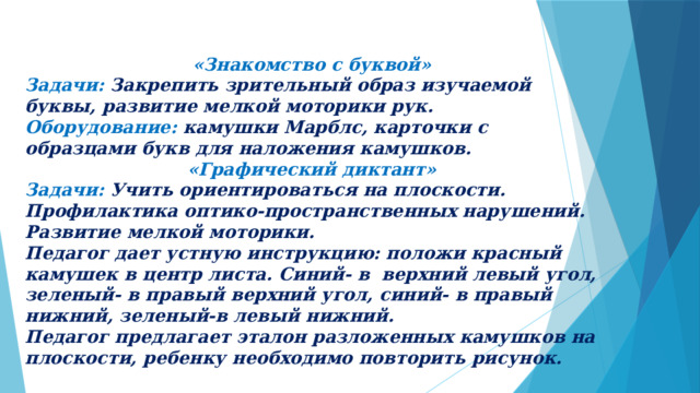 «Знакомство с буквой» Задачи: Закрепить зрительный образ изучаемой буквы, развитие мелкой моторики рук. Оборудование: камушки Марблс, карточки с образцами букв для наложения камушков. «Графический диктант» Задачи: Учить ориентироваться на плоскости. Профилактика оптико-пространственных нарушений. Развитие мелкой моторики. Педагог дает устную инструкцию: положи красный камушек в центр листа. Синий- в верхний левый угол, зеленый- в правый верхний угол, синий- в правый нижний, зеленый-в левый нижний. Педагог предлагает эталон разложенных камушков на плоскости, ребенку необходимо повторить рисунок. 