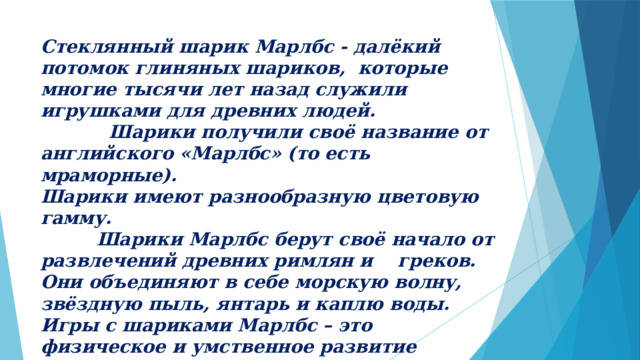 Стеклянный шарик Марлбс - далёкий потомок глиняных шариков, которые многие тысячи лет назад служили игрушками для древних людей.  Шарики получили своё название от английского «Марлбс» (то есть мраморные).  Шарики имеют разнообразную цветовую гамму.  Шарики Марлбс берут своё начало от развлечений древних римлян и греков. Они объединяют в себе морскую волну, звёздную пыль, янтарь и каплю воды.  Игры с шариками Марлбс – это физическое и умственное развитие ребёнка.   