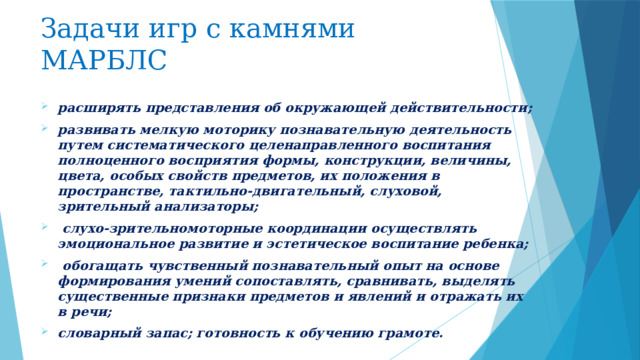 Задачи игр с камнями МАРБЛС  расширять представления об окружающей действительности; развивать мелкую моторику познавательную деятельность путем систематического целенаправленного воспитания полноценного восприятия формы, конструкции, величины, цвета, особых свойств предметов, их положения в пространстве, тактильно-двигательный, слуховой, зрительный анализаторы;  слухо-зрительномоторные координации осуществлять эмоциональное развитие и эстетическое воспитание ребенка;  обогащать чувственный познавательный опыт на основе формирования умений сопоставлять, сравнивать, выделять существенные признаки предметов и явлений и отра­жать их в речи; словарный запас; готовность к обучению грамоте. 