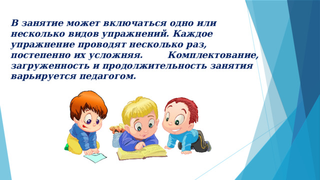 В занятие может включаться одно или несколько видов упражнений. Каждое упражнение проводят несколько раз, постепенно их усложняя. Комплектование, загруженность и продолжительность занятия варьируется педагогом. 