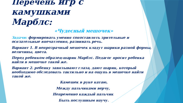 Перечень игр с камушками  Марблс: «Чудесный мешочек» Задачи: формировать умения сопоставлять зрительные и осязательные впечатления, развивать речь. Вариант 1. В непрозрачный мешочек кладут шарики разной формы, величины, цвета. Перед ребенком образец-шарик Марблс. Педагог просит ребенка найти в мешочке такой же. Вариант 2. ребенку завязывают глаза, дают шарик, который необходимо обследовать тактильно и на ощупь в мешочке найти такой же. Камешек в руке катаю, Между пальчиками верчу, Непременно каждый пальчик Быть послушным научу. 