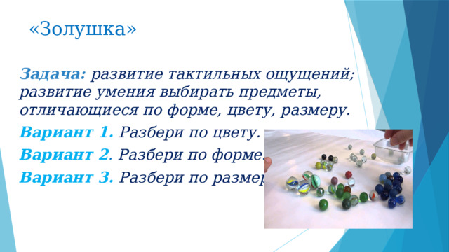 «Золушка»  Задача: развитие тактильных ощущений; развитие умения выбирать предметы, отличающиеся по форме, цвету, размеру. Вариант 1.  Разбери по цвету. Вариант 2 . Разбери по форме. Вариант 3.   Разбери по размеру.  