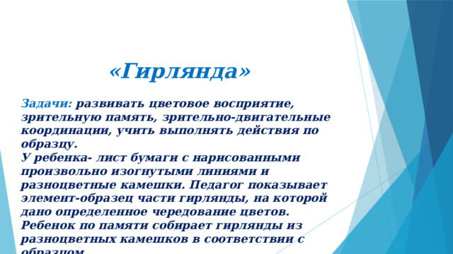 «Гирлянда» Задачи: развивать цветовое восприятие, зрительную память, зрительно-двигательные координации, учить выполнять действия по образцу. У ребенка- лист бумаги с нарисованными произвольно изогнутыми линиями и разноцветные камешки. Педагог показывает элемент-образец части гирлянды, на которой дано определенное чередование цветов. Ребенок по памяти собирает гирлянды из разноцветных камешков в соответствии с образцом . 