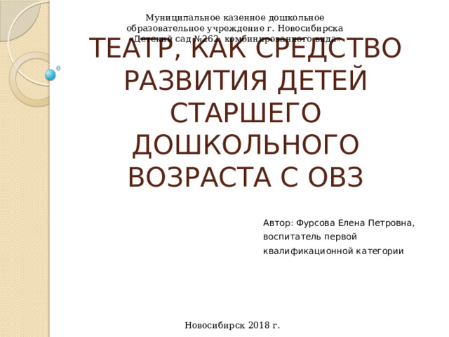 Муниципальное казенное дошкольное образовательное учреждение г. Новосибирска «Детский сад №262, комбинированного вида» Театр, как средство развития детей старшего дошкольного возраста с ОВЗ Автор: Фурсова Елена Петровна, воспитатель первой квалификационной категории   Новосибирск 2018 г.   