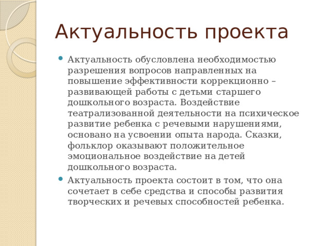 Актуальность проекта Актуальность обусловлена необходимостью разрешения вопросов направленных на повышение эффективности коррекционно – развивающей работы с детьми старшего дошкольного возраста. Воздействие театрализованной деятельности на психическое развитие ребенка с речевыми нарушениями, основано на усвоении опыта народа. Сказки, фольклор оказывают положительное эмоциональное воздействие на детей дошкольного возраста. Актуальность проекта состоит в том, что она сочетает в себе средства и способы развития творческих и речевых способностей ребенка.  