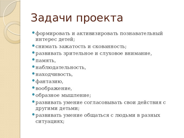 Задачи проекта формировать и активизировать познавательный интерес детей; снимать зажатость и скованность; развивать зрительное и слуховое внимание, память, наблюдательность, находчивость, фантазию, воображение, образное мышление; развивать умение согласовывать свои действия с другими детьми;  развивать умение общаться с людьми в разных ситуациях; 