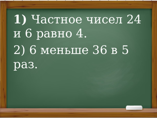 1) Частное чисел 24 и 6 равно 4. 2) 6 меньше 36 в 5 раз. 