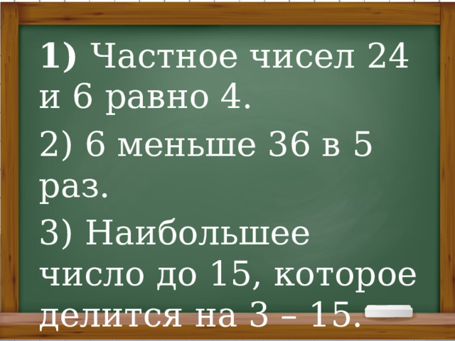 1) Частное чисел 24 и 6 равно 4. 2) 6 меньше 36 в 5 раз. 3) Наибольшее число до 15, которое делится на 3 – 15. 