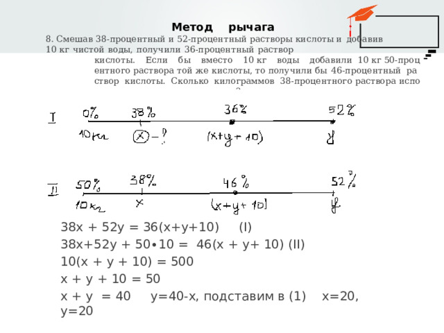  Метод рычага 8. Смешав 38-процентный и 52-процентный растворы кислоты и  добавив  10  кг  чистой  воды,  получили  36-процентный  раствор кислоты.  Если  бы  вместо  10  кг  воды  добавили  10  кг  50-процентного  раствора  той  же  кислоты,  то  получили  бы  46-процентный  раствор  кислоты.  Сколько  килограммов  38-процентного раствора использовали для получения смеси? 38х + 52у = 36(х+у+10) (I) 38х+52у + 50∙10 = 46(х + у+ 10) (II) 10(х + у + 10) = 500 х + у + 10 = 50 х + у = 40 у=40-х, подставим в (1) х=20, у=20 