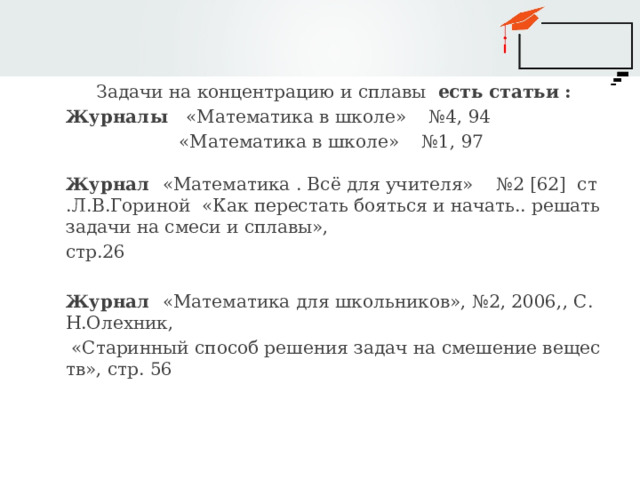 Задачи на концентрацию и сплавы есть статьи : Журналы «Математика в школе» №4, 94  «Математика в школе» №1, 97 Журнал «Математика . Всё для учителя» №2 [62] ст.Л.В.Гориной «Как перестать бояться и начать.. решать задачи на смеси и сплавы», стр.26 Журнал «Математика для школьников», №2, 2006,, С.Н.Олехник,  «Старинный способ решения задач на смешение веществ», стр. 56 