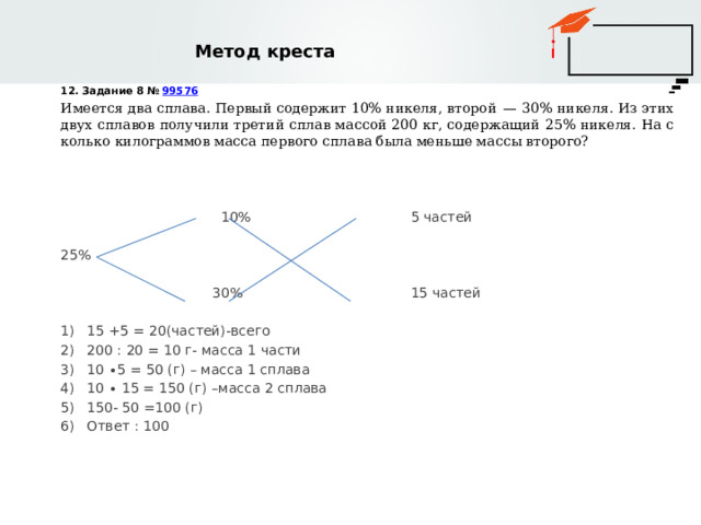 Метод креста 12. Задание 8 №  99576 Имеется два сплава. Первый содержит 10% никеля, второй  — 30% никеля. Из этих двух сплавов получили третий сплав массой 200 кг, содержащий 25% никеля. На сколько килограммов масса первого сплава была меньше массы второго?  10% 5 частей 25%  30% 15 частей 15 +5 = 20(частей)-всего 200 : 20 = 10 г- масса 1 части 10 ∙5 = 50 (г) – масса 1 сплава 10 ∙ 15 = 150 (г) –масса 2 сплава 150- 50 =100 (г) Ответ : 100 