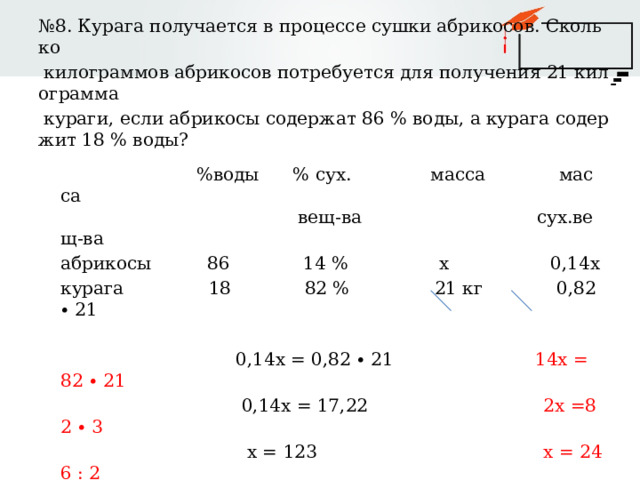 № 8. Курага получается в процессе сушки абрикосов. Сколько  килограммов абрикосов потребуется для получения 21 килограмма  кураги, если абрикосы содержат 86 % воды, а курага содержит 18 % воды?  %воды % сух. масса масса  вещ-ва сух.вещ-ва абрикосы 86 14 % х 0,14х курага 18 82 % 21 кг 0,82∙ 21  0,14х = 0,82 ∙ 21 14х = 82 ∙ 21  0,14х = 17,22 2х =82 ∙ 3  х = 123 х = 246 : 2   х = 123  Ответ: 123 