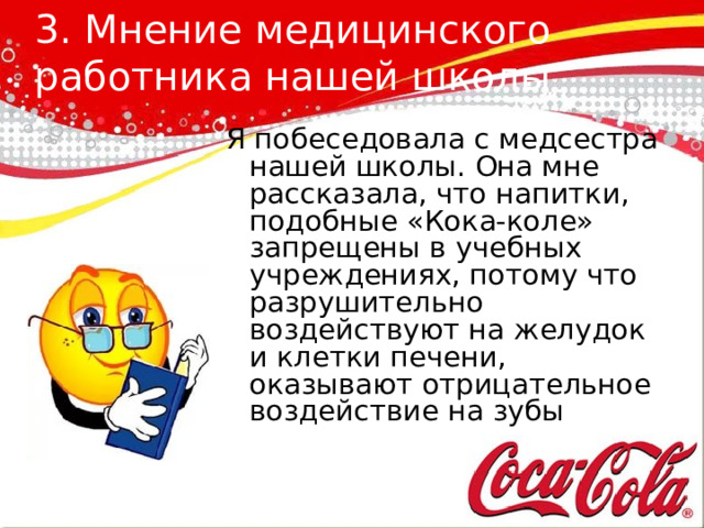 3. Мнение медицинского работника нашей школы   Я побеседовала с медсестра нашей школы. Она мне рассказала, что напитки, подобные «Кока-коле» запрещены в учебных учреждениях, потому что разрушительно воздействуют на желудок и клетки печени, оказывают отрицательное воздействие на зубы 