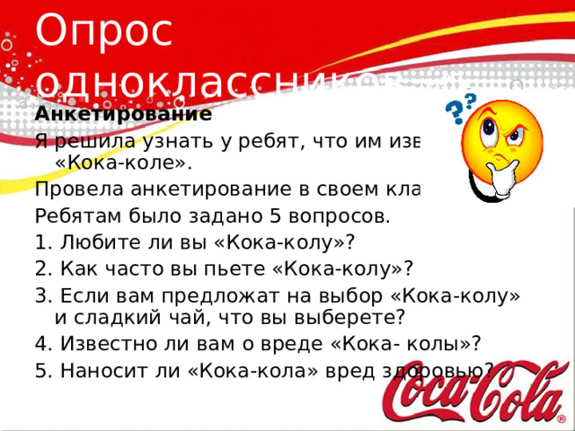 Опрос одноклассников Анкетирование Я решила узнать у ребят, что им известно о «Кока-коле». Провела анкетирование в своем классе. Ребятам было задано 5 вопросов. 1. Любите ли вы «Кока-колу»? 2. Как часто вы пьете «Кока-колу»? 3. Если вам предложат на выбор «Кока-колу» и сладкий чай, что вы выберете? 4. Известно ли вам о вреде «Кока- колы»? 5. Наносит ли «Кока-кола» вред здоровью? 