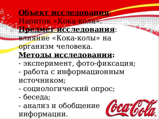 Объект исследования : Напиток «Кока-кола». Предмет исследования : влияние «Кока-колы» на организм человека. Методы исследования : - эксперимент, фото-фиксация; - работа с информационным источником; - социологический опрос; - беседа; - анализ и обобщение информации. 