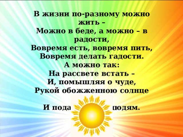 В жизни по-разному можно жить –  Можно в беде, а можно – в радости,  Вовремя есть, вовремя пить,  Вовремя делать гадости.  А можно так:  На рассвете встать –  И, помышляя о чуде,  Рукой обожженною солнце достать  И подарить его людям. 