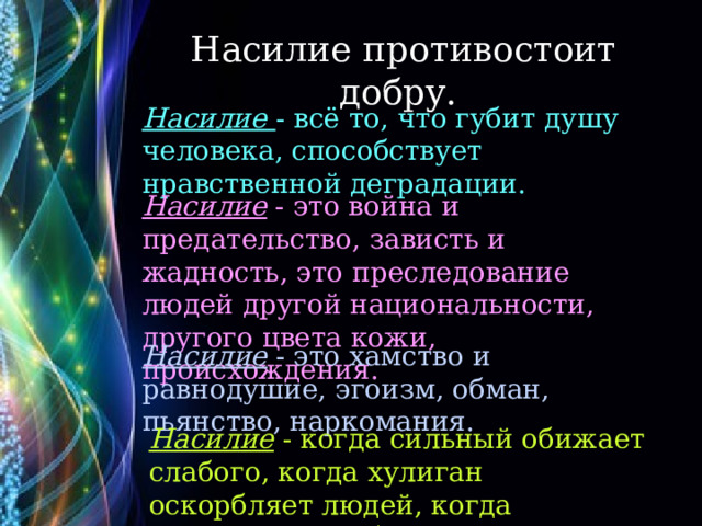 Насилие противостоит добру. Насилие - всё то, что губит душу человека, способствует нравственной деградации. Насилие - это война и предательство, зависть и жадность, это преследование людей другой национальности, другого цвета кожи, происхождения. Насилие - это хамство и равнодушие, эгоизм, обман, пьянство, наркомания. Насилие - когда сильный обижает слабого, когда хулиган оскорбляет людей, когда взрослые не заботятся о детях. 