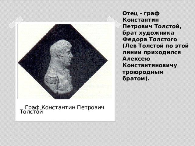 Отец - граф Константин Петрович Толстой, брат художника Федора Толстого (Лев Толстой по этой линии приходился Алексею Константиновичу троюродным братом).  Граф Константин Петрович Толстой 