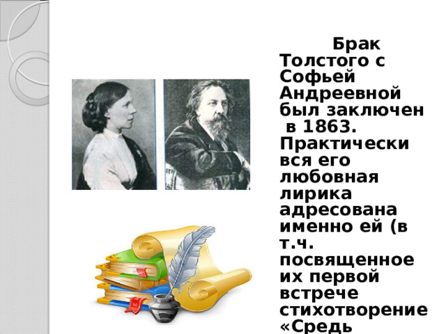  Брак Толстого с Софьей Андреевной был заключен в 1863. Практически вся его любовная лирика адресована именно ей (в т.ч. посвященное их первой встрече стихотворение «Средь шумного бала, случайно…»).  