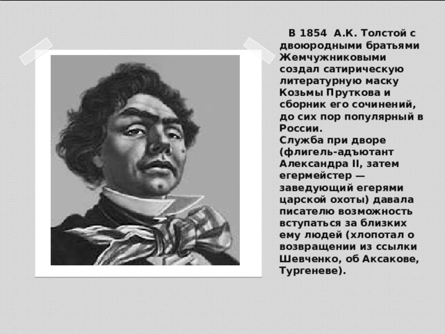 В 1854 А.К. Толстой с двоюродными братьями Жемчужниковыми создал сатирическую литературную маску Козьмы Пруткова и сборник его сочинений, до сих пор популярный в России.  Служба при дворе (флигель-адъютант Александра II, затем егермейстер — заведующий егерями царской охоты) давала писателю возможность вступаться за близких ему людей (хлопотал о возвращении из ссылки Шевченко, об Аксакове, Тургеневе).   