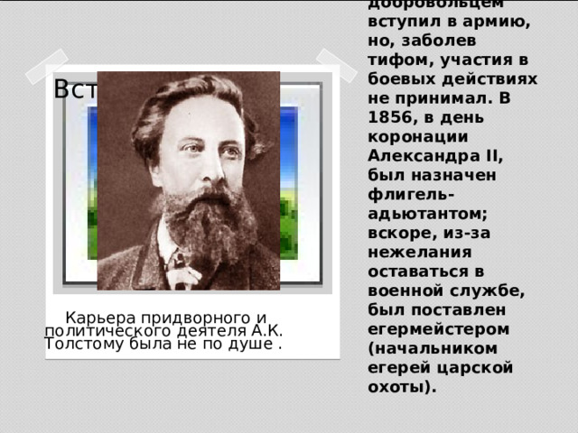 В годы Крымской войны Толстой добровольцем вступил в армию, но, заболев тифом, участия в боевых действиях не принимал. В 1856, в день коронации Александра II, был назначен флигель-адьютантом; вскоре, из-за нежелания оставаться в военной службе, был поставлен егермейстером (начальником егерей царской охоты). Вставка рисунка  Карьера придворного и политического деятеля А.К. Толстому была не по душе .   