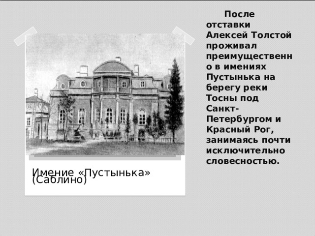 После отставки Алексей Толстой проживал преимущественно в имениях Пустынька на берегу реки Тосны под Санкт-Петербургом и Красный Рог, занимаясь почти исключительно словесностью.   Вставка рисунка Имение «Пустынька» (Саблино) 