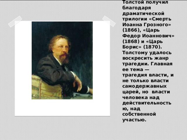 Широкое признание А.К. Толстой получил благодаря драматической трилогии «Смерть Иоанна Грозного» (1866), «Царь Федор Иоаннович» (1868) и «Царь Борис» (1870). Толстому удалось воскресить жанр трагедии. Главная ее тема — трагедия власти, и не только власти самодержавных царей, но власти человека над действительностью, над собственной участью.   