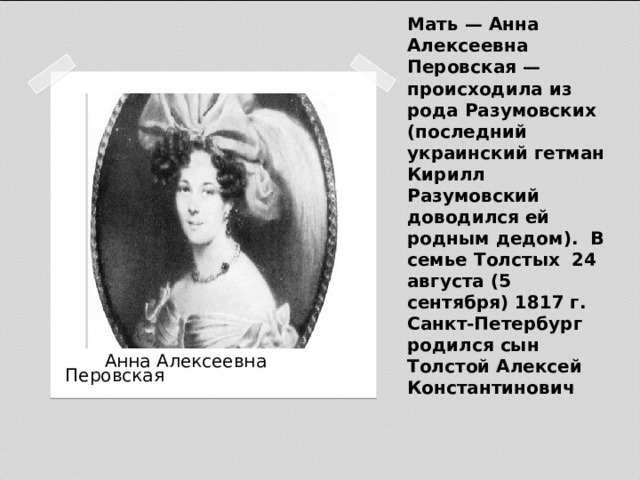 Мать — Анна Алексеевна Перовская — происходила из рода Разумовских (последний украинский гетман Кирилл Разумовский доводился ей родным дедом). В семье Толстых 24 августа (5 сентября) 1817 г. Санкт-Петербург родился сын Толстой Алексей Константинович    Анна Алексеевна Перовская 