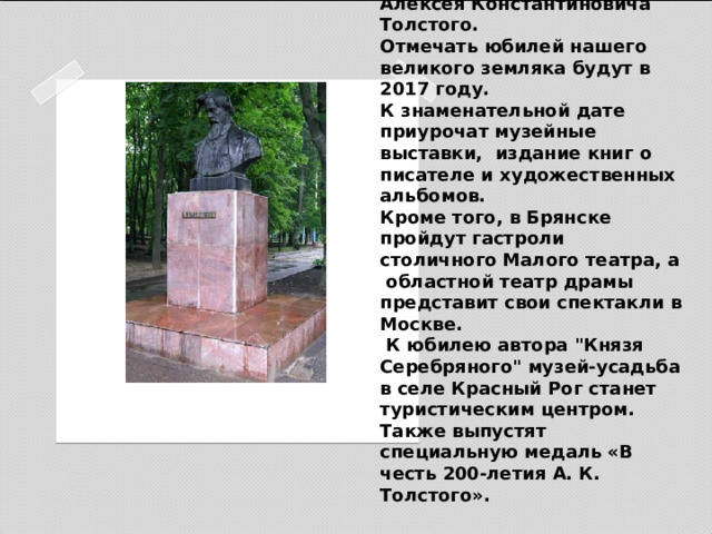 Сейчас Брянщина готовится отпраздновать 200-летие со дня рождения писателя Алексея Константиновича Толстого.  Отмечать юбилей нашего великого земляка будут в 2017 году.  К знаменательной дате приурочат музейные выставки, издание книг о писателе и художественных альбомов.  Кроме того, в Брянске пройдут гастроли  столичного Малого театра, а областной театр драмы представит свои спектакли в Москве.  К юбилею автора 