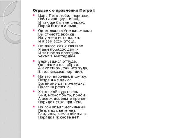 Отрывок  о правлении Петра I  Царь Петр любил порядок,   Почти как царь Иван,   И так же был не сладок,   Порой бывал и пьян. Он молвил: «Мне вас жалко,   Вы сгинете вконец;   Но у меня есть палка,   И я вам всем отец!.. Не далее как к святкам   Я вам порядок дам!»   И тотчас за порядком   Уехал в Амстердам. Вернувшися оттуда,   Он гладко нас обрил,   А к святкам, так что чудо,   В голландцев нарядил. Но это, впрочем, в шутку,   Петра я не виню:   Больному дать желудку   Полезно ревеню. Хотя силён уж очень   Был, может быть, приём;   А все ж довольно прочен   Порядок стал при нем. Но сон объял могильный   Петра во цвете лет,   Глядишь, земля обильна,   Порядка ж снова нет. 