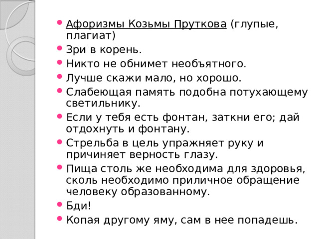 Афоризмы Козьмы Пруткова  (глупые, плагиат) Зри в корень. Никто не обнимет необъятного. Лучше скажи мало, но хорошо. Слабеющая память подобна потухающему светильнику. Если у тебя есть фонтан, заткни его; дай отдохнуть и фонтану. Стрельба в цель упражняет руку и причиняет верность глазу. Пища столь же необходима для здоровья, сколь необходимо приличное обращение человеку образованному. Бди! Копая другому яму, сам в нее попадешь. 