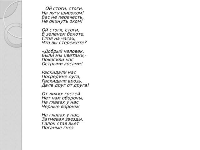  Ой стоги, стоги,  На лугу широком!  Вас не перечесть,  Не окинуть оком!   Ой стоги, стоги,  В зеленом болоте,  Стоя на часах,  Что вы стережете?   «Добрый человек,  Были мы цветами,-  Покосили нас  Острыми косами!   Раскидали нас  Посредине луга,  Раскидали врозь,  Дале друг от друга!   От лихих гостей  Нет нам обороны,  На главах у нас  Черные вороны!   На главах у нас,  Затмевая звезды,  Галок стая вьет  Поганые гнез  
