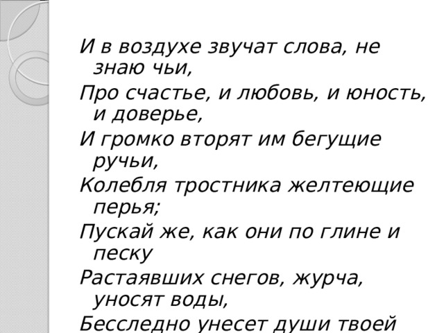 И в воздухе звучат слова, не знаю чьи, Про счастье, и любовь, и юность, и доверье, И громко вторят им бегущие ручьи, Колебля тростника желтеющие перья; Пускай же, как они по глине и песку Растаявших снегов, журча, уносят воды, Бесследно унесет души твоей тоску Врачующая власть воскреснувшей природы! 