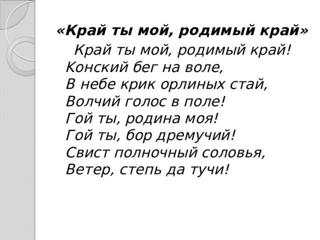 «Край ты мой, родимый край»   Край ты мой, родимый край!  Kонский бег на воле,  В небе крик орлиных стай,  Волчий голос в поле!  Гой ты, родина моя!  Гой ты, бор дремучий!  Свист полночный соловья,  Ветер, степь да тучи! 