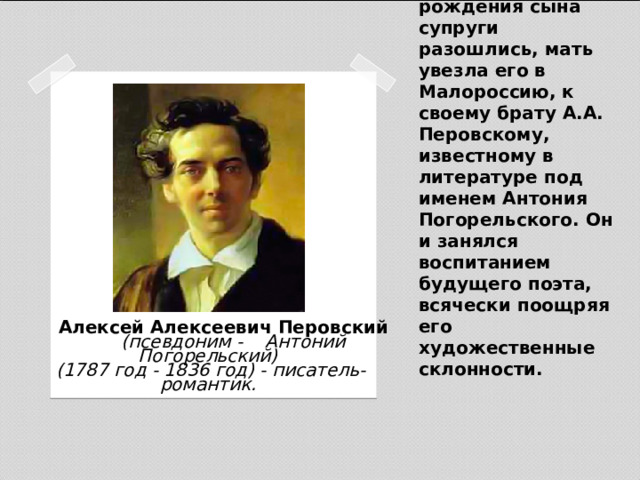  После рождения сына супруги разошлись, мать увезла его в Малороссию, к своему брату А.А. Перовскому, известному в литературе под именем Антония Погорельского. Он и занялся воспитанием будущего поэта, всячески поощряя его художественные склонности.    Алексей Алексеевич Перовский   (псевдоним - Антоний Погорельский)  (1787 год - 1836 год) - писатель-романтик. 