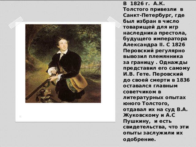 В 1826 г. А.К. Толстого привезли в Санкт-Петербург, где был избран в число товарищей для игр наследника престола, будущего императора Александра II. С 1826 Перовский регулярно вывозил племянника за границу . Однажды представил его самому И.В. Гете. Перовский до своей смерти в 1836 оставался главным советчиком в литературных опытах юного Толстого, отдавал их на суд В.А. Жуковскому и А.С Пушкину, и есть свидетельства, что эти опыты заслужили их одобрение.  К. П. Брюллов. Портрет Алексея Толстого в юности (1836) 
