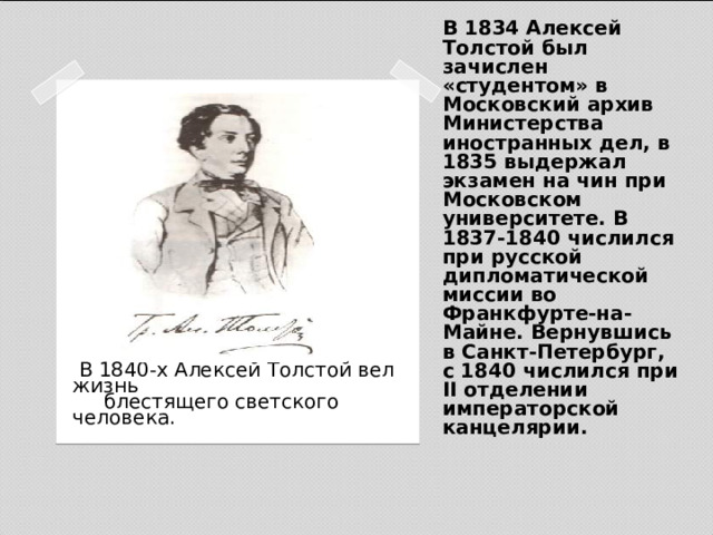 В 1834 Алексей Толстой был зачислен «студентом» в Московский архив Министерства иностранных дел, в 1835 выдержал экзамен на чин при Московском университете. В 1837-1840 числился при русской дипломатической миссии во Франкфурте-на-Майне. Вернувшись в Санкт-Петербург, с 1840 числился при II отделении императорской канцелярии.  В 1840-х Алексей Толстой вел жизнь  блестящего светского человека.   