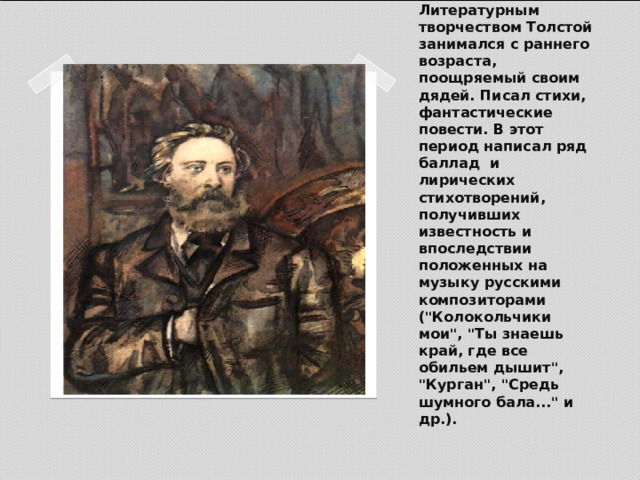    Литературным творчеством Толстой занимался с раннего возраста, поощряемый своим дядей. Писал стихи, фантастические повести. В этот период написал ряд баллад и лирических стихотворений, получивших известность и впоследствии положенных на музыку русскими композиторами (