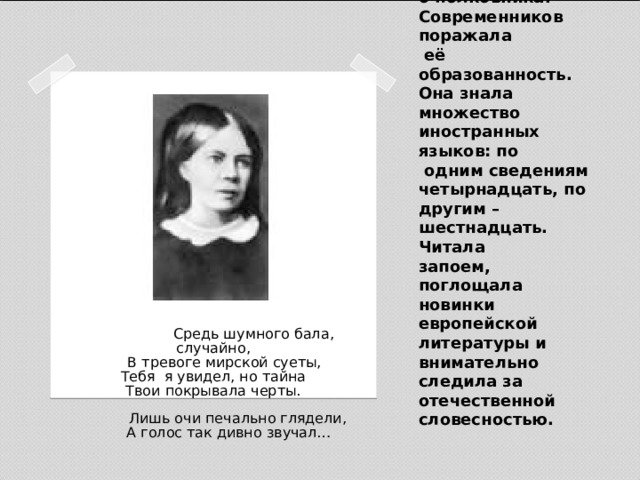 Зимой1850-1851 на балу он встретил Софью Андреевну Миллер, жену конногвардейского полковника. Современников поражала  её образованность. Она знала множество иностранных языков: по  одним сведениям четырнадцать, по другим – шестнадцать. Читала  запоем, поглощала новинки европейской литературы и внимательно следила за отечественной словесностью.  Средь шумного бала, случайно,  В тревоге мирской суеты,  Тебя я увидел, но тайна  Твои покрывала черты.   Лишь очи печально глядели,  А голос так дивно звучал… 