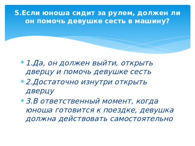 5.Если юноша сидит за рулем, должен ли он помочь девушке сесть в машину?   1.Да, он должен выйти, открыть дверцу и помочь девушке сесть 2.Достаточно изнутри открыть дверцу 3.В ответственный момент, когда юноша готовится к поездке, девушка должна действовать самостоятельно 