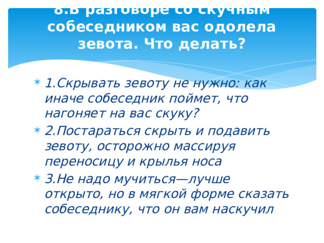 8.В разговоре со скучным собеседником вас одолела зевота. Что делать?   1.Скрывать зевоту не нужно: как иначе собеседник поймет, что нагоняет на вас скуку? 2.Постараться скрыть и подавить зевоту, осторожно массируя переносицу и крылья носа 3.Не надо мучиться—лучше открыто, но в мягкой форме сказать собеседнику, что он вам наскучил 