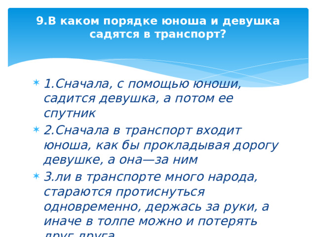 9.В каком порядке юноша и девушка садятся в транспорт?   1.Сначала, с помощью юноши, садится девушка, а потом ее спутник 2.Сначала в транспорт входит юноша, как бы прокладывая дорогу девушке, а она—за ним 3.ли в транспорте много народа, стараются протиснуться одновременно, держась за руки, а иначе в толпе можно и потерять друг друга 