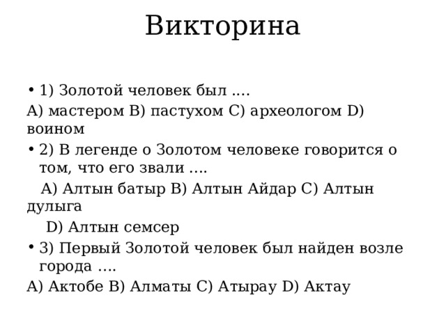 Викторина 1) Золотой человек был .... A) мастером B) пастухом C) археологом D) воином 2) В легенде о Золотом человеке говорится о том, что его звали ....  A) Алтын батыр B) Алтын Айдар C) Алтын дулыга  D) Алтын семсер 3) Первый Золотой человек был найден возле города …. A) Актобе B) Алматы C) Атырау D) Актау 