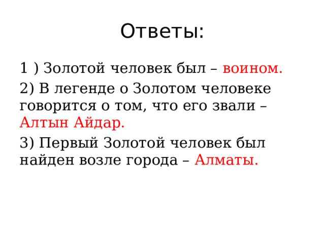 Ответы: 1 ) Золотой человек был – воином. 2) В легенде о Золотом человеке говорится о том, что его звали – Алтын Айдар. 3) Первый Золотой человек был найден возле города – Алматы. 