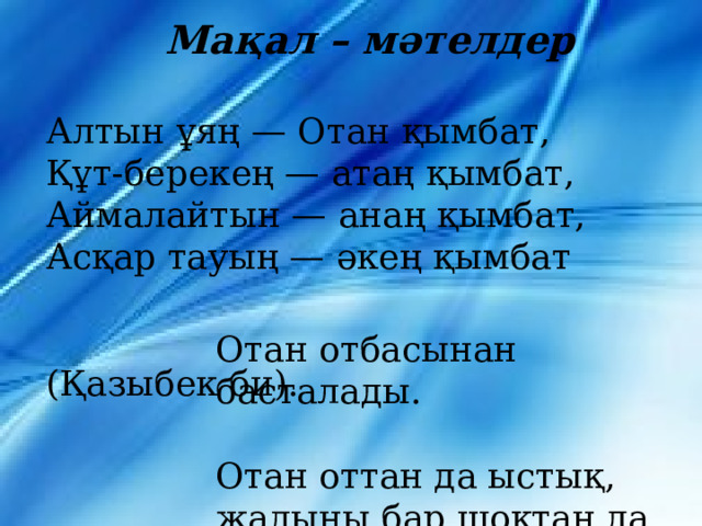  Мақал – мәтелдер  Алтын ұяң — Отан қымбат,  Құт-берекең — атаң қымбат,   Аймалайтын — анаң қымбат,   Асқар тауың — әкең қымбат  (Қазыбек би).    Отан отбасынан басталады.    Отан оттан да ыстық,   жалыны бар шоқтан да ыстық.      