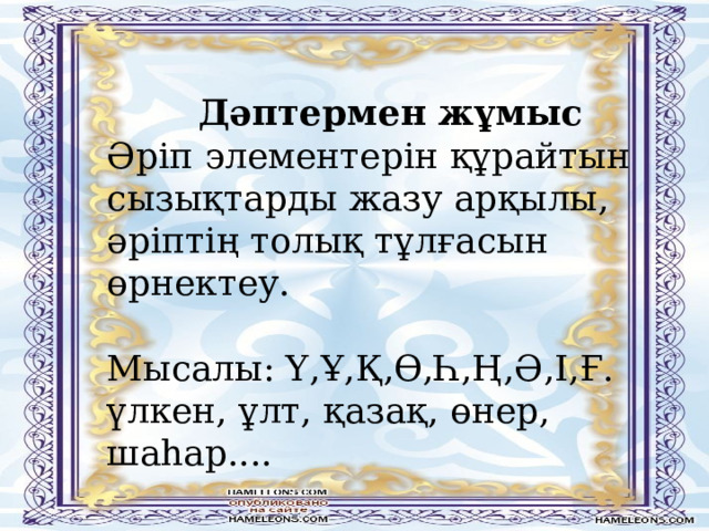 Дәптермен жұмыс Әріп элементерін құрайтын сызықтарды жазу арқылы, әріптің толық тұлғасын өрнектеу. Мысалы: Ү,Ұ,Қ,Ө,Һ,Ң,Ә,І,Ғ. үлкен, ұлт, қазақ, өнер, шаһар.... 