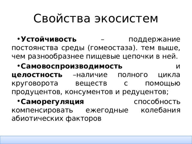 Свойства экосистем Устойчивость – поддержание постоянства среды (гомеостаза). тем выше, чем разнообразнее пищевые цепочки в ней. Самовоспроизводимость и целостность –наличие полного цикла круговорота веществ с помощью продуцентов, консументов и редуцентов; Саморегуляция способность компенсировать ежегодные колебания абиотических факторов 